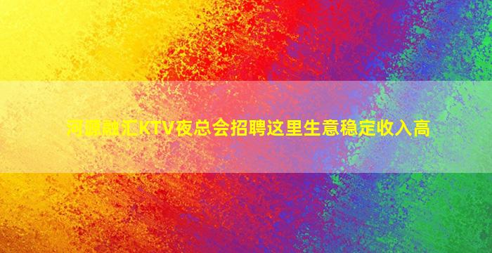 河源融汇KTV夜总会招聘这里生意稳定收入高